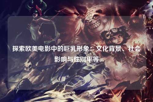 探索欧美电影中的巨乳形象：文化背景、社会影响与性别平等