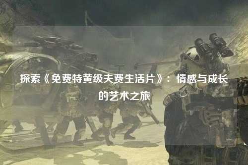 探索《免费特黄级夫费生活片》：情感与成长的艺术之旅