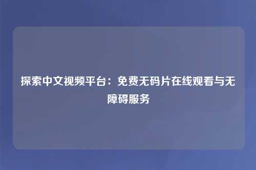 探索中文视频平台：免费无码片在线观看与无障碍服务