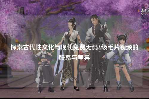 探索古代性文化与现代免费无码A级毛片视频的联系与差异