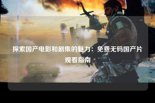 探索国产电影和剧集的魅力：免费无码国产片观看指南