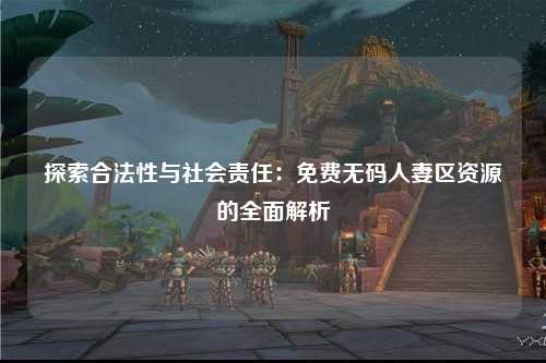 探索合法性与社会责任：免费无码人妻区资源的全面解析
