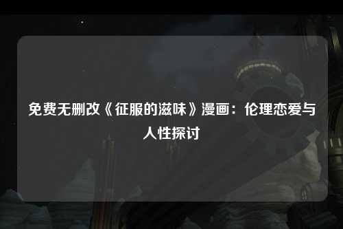 免费无删改《征服的滋味》漫画：伦理恋爱与人性探讨