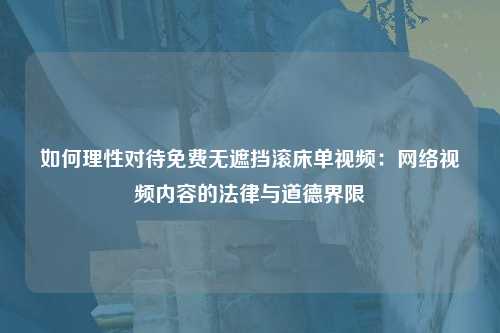 如何理性对待免费无遮挡滚床单视频：网络视频内容的法律与道德界限