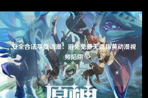安全合法享受动漫：避免免费无遮挡黄动漫视频陷阱