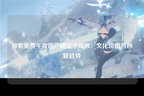 探索免费午夜国产精品小视频：文化价值与创新趋势