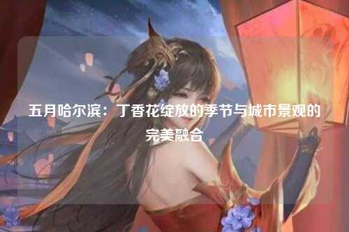 五月哈尔滨：丁香花绽放的季节与城市景观的完美融合