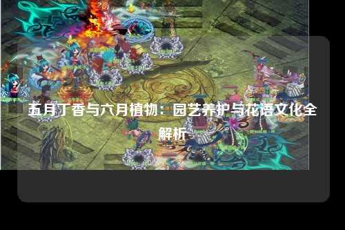 五月丁香与六月植物：园艺养护与花语文化全解析
