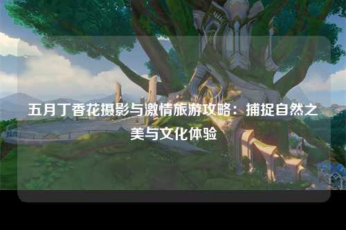 五月丁香花摄影与激情旅游攻略：捕捉自然之美与文化体验