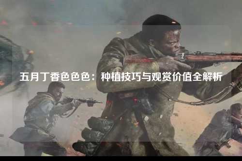 五月丁香色色色：种植技巧与观赏价值全解析