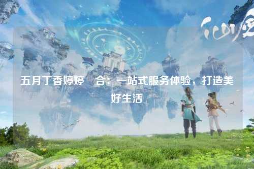 五月丁香婷婷綜合：一站式服务体验，打造美好生活