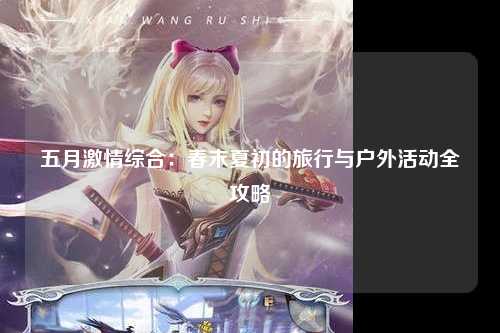 五月激情综合：春末夏初的旅行与户外活动全攻略