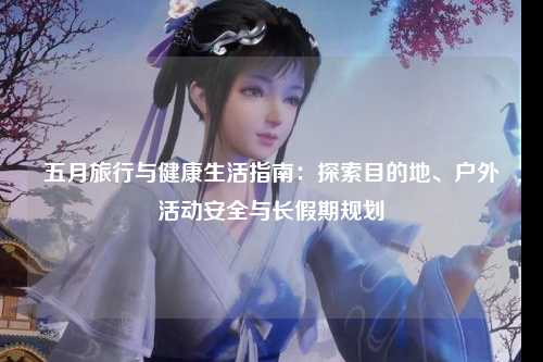 五月旅行与健康生活指南：探索目的地、户外活动安全与长假期规划